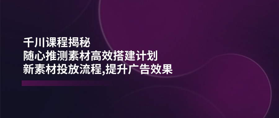 千川课程揭秘：随心推测素材高效搭建计划,新素材投放流程,提升广告效果耀梦项目-副业赚钱-互联网创业-资源整合耀梦网赚